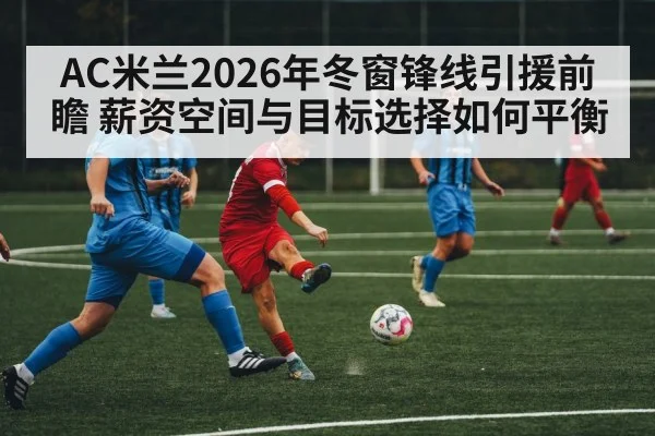 AC米兰2026年冬窗锋线引援前瞻 薪资空间与目标选择如何平衡