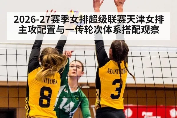 2026-27赛季女排超级联赛天津女排主攻配置与一传轮次体系搭配观察