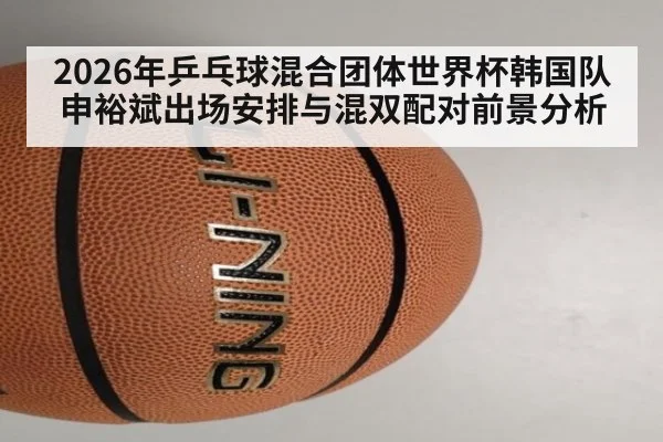 2026年乒乓球混合团体世界杯韩国队申裕斌出场安排与混双配对前景分析