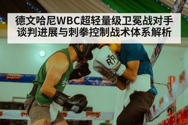 德文哈尼WBC超轻量级卫冕战对手谈判进展与刺拳控制战术体系解析（jiuyouhui）